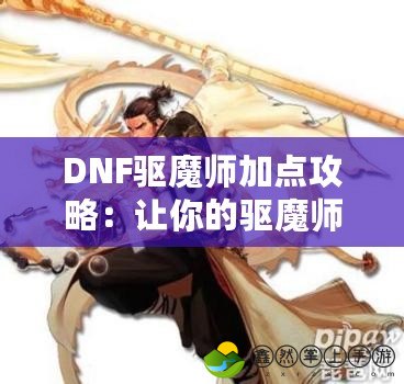 DNF驅(qū)魔師加點(diǎn)攻略：讓你的驅(qū)魔師更強(qiáng)力，輕松征戰(zhàn)地下城