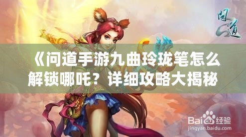 《問道手游九曲玲瓏筆怎么解鎖哪吒？詳細(xì)攻略大揭秘！》