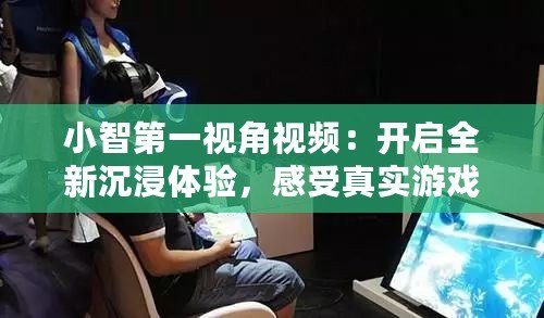 小智第一視角視頻：開(kāi)啟全新沉浸體驗(yàn)，感受真實(shí)游戲世界！