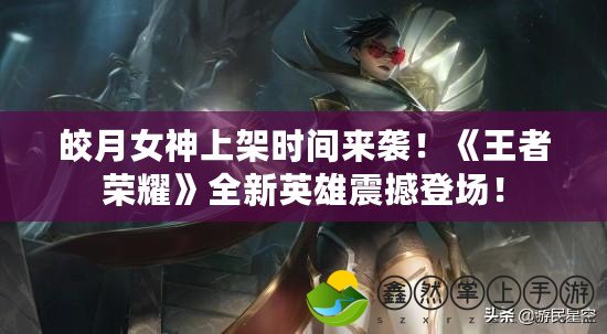 皎月女神上架時間來襲！《王者榮耀》全新英雄震撼登場！