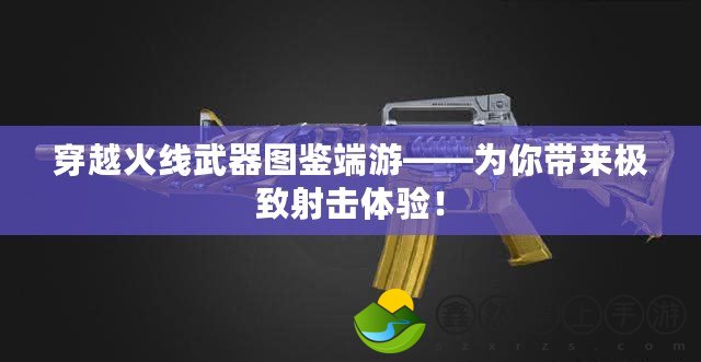 穿越火線武器圖鑒端游——為你帶來極致射擊體驗！