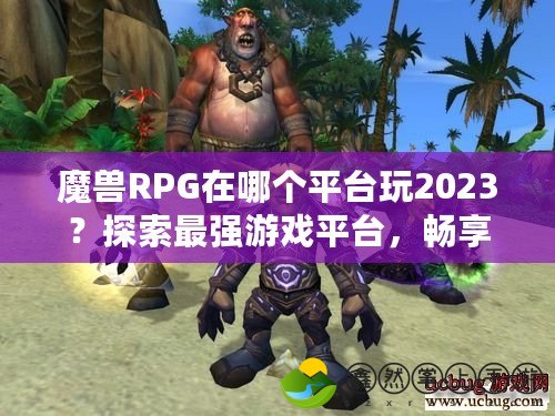 魔獸RPG在哪個(gè)平臺(tái)玩2023？探索最強(qiáng)游戲平臺(tái)，暢享魔獸世界！