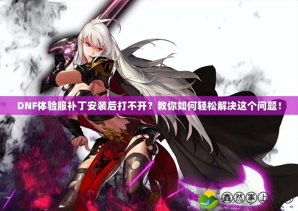DNF體驗服補丁安裝后打不開？教你如何輕松解決這個問題！