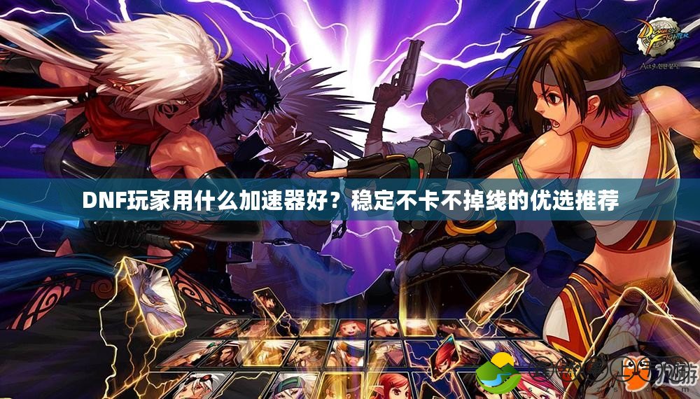 DNF玩家用什么加速器好？穩(wěn)定不卡不掉線的優(yōu)選推薦