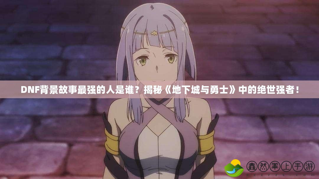 DNF背景故事最強的人是誰？揭秘《地下城與勇士》中的絕世強者！