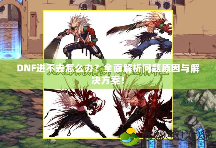 DNF進不去怎么辦？全面解析問題原因與解決方案！