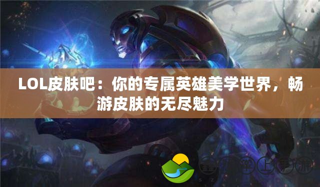 LOL皮膚吧：你的專屬英雄美學(xué)世界，暢游皮膚的無盡魅力