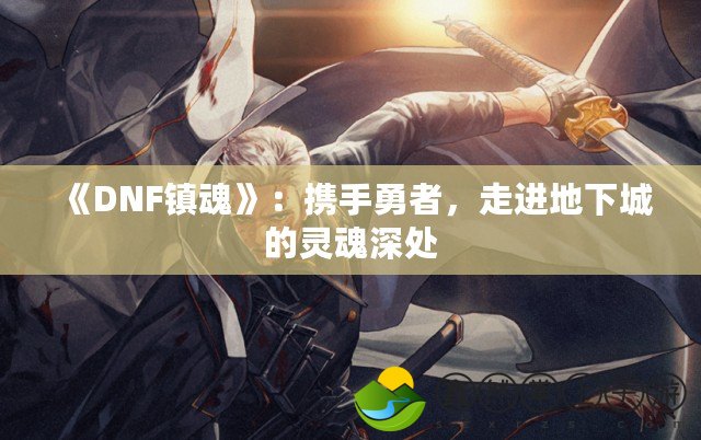 《DNF鎮(zhèn)魂》：攜手勇者，走進地下城的靈魂深處