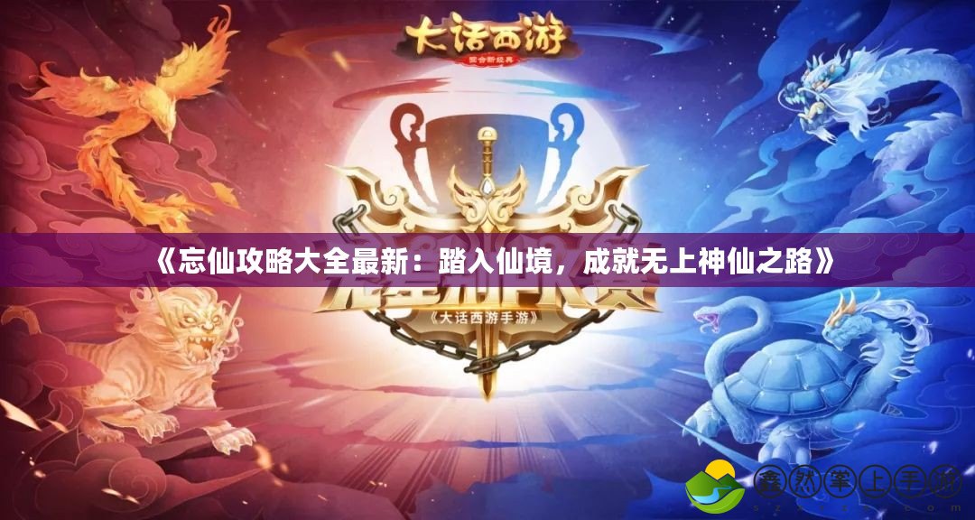 《忘仙攻略大全最新：踏入仙境，成就無上神仙之路》