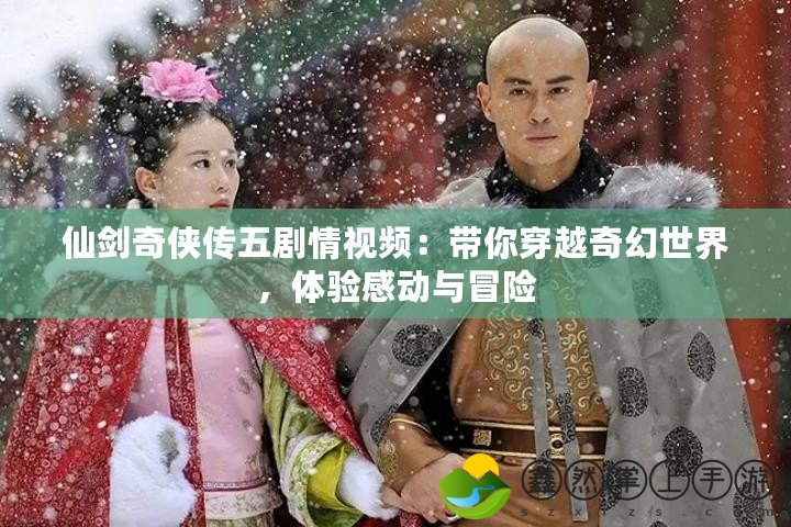 仙劍奇?zhèn)b傳五劇情視頻：帶你穿越奇幻世界，體驗感動與冒險