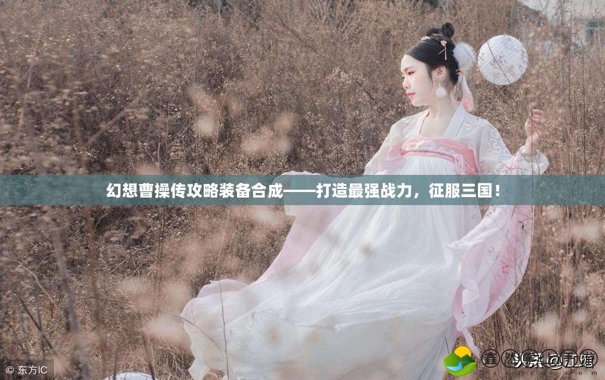 幻想曹操傳攻略裝備合成——打造最強戰(zhàn)力，征服三國！