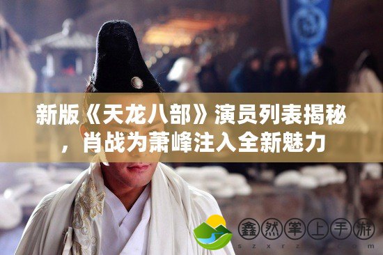 新版《天龍八部》演員列表揭秘，肖戰(zhàn)為蕭峰注入全新魅力