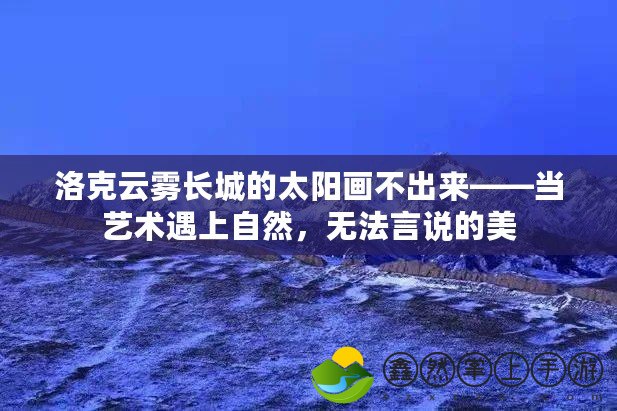 洛克云霧長(zhǎng)城的太陽(yáng)畫不出來(lái)——當(dāng)藝術(shù)遇上自然，無(wú)法言說(shuō)的美
