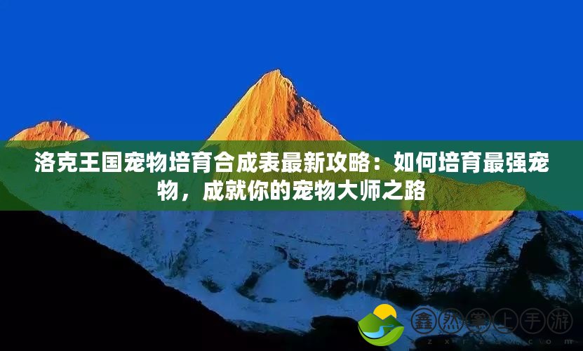 洛克王國寵物培育合成表最新攻略：如何培育最強(qiáng)寵物，成就你的寵物大師之路