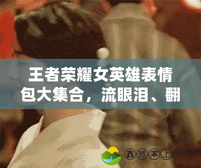 王者榮耀女英雄表情包大集合，流眼淚、翻白眼、流口水一網(wǎng)打盡！