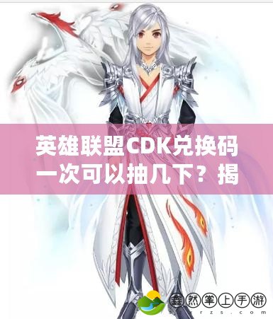 英雄聯(lián)盟CDK兌換碼一次可以抽幾下？揭秘最全攻略，讓你輕松拿獎(jiǎng)勵(lì)！