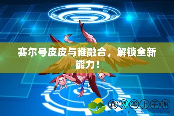 賽爾號皮皮與誰融合，解鎖全新能力！